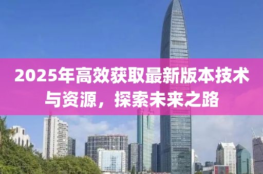 2025年高效獲取最新版本技術與資源,探索未來之路