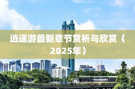 逍遙游最新章節(jié)賞析與欣賞（2025年）