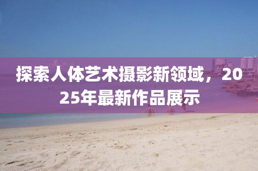 探索人體藝術攝影新領域,2025年最新作品展示