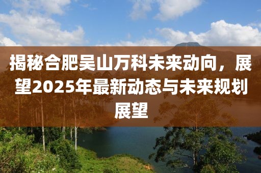 揭秘合肥吳山萬科未來動向,展望2025年最新動態與未來規劃展望