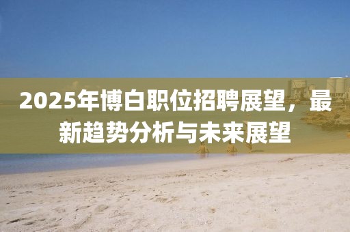 2025年博白職位招聘展望,最新趨勢分析與未來展望