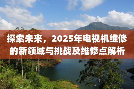 探索未來,2025年電視機維修的新領域與挑戰及維修點解析