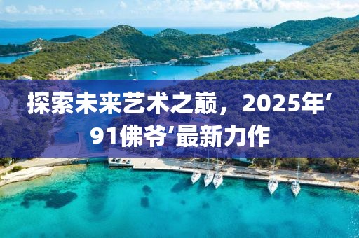 探索未來藝術之巔，2025年‘91佛爺’最新力作