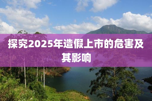 探究2025年造假上市的危害及其影響