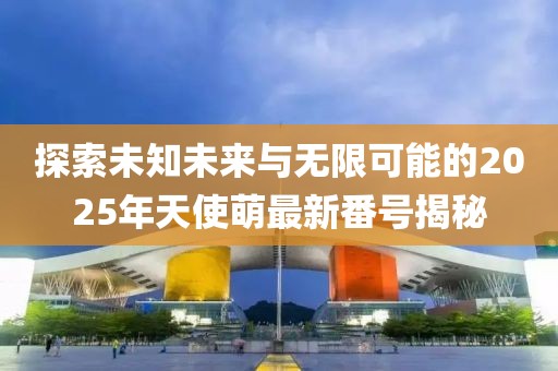 探索未知未來與無限可能的2025年天使萌最新番號揭秘