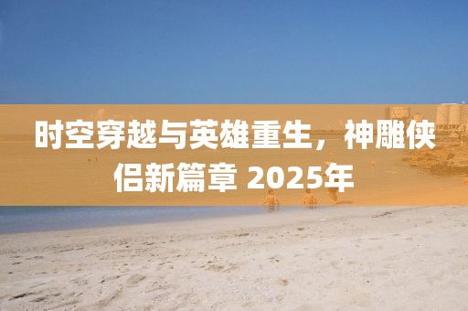 時空穿越與英雄重生,神雕俠侶新篇章 2025年