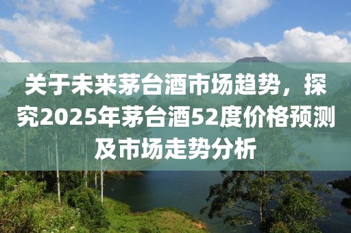關于未來茅臺酒市場趨勢,探究2025年茅臺酒52度價格預測及市場走勢分析
