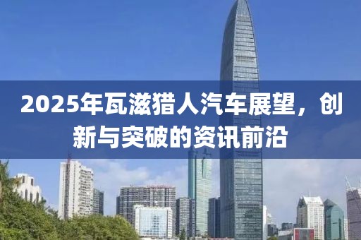 2025年瓦滋獵人汽車展望,創新與突破的資訊前沿