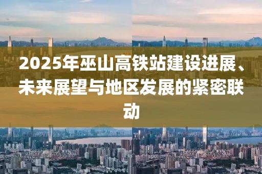 2025年巫山高鐵站建設(shè)進(jìn)展、未來(lái)展望與地區(qū)發(fā)展的緊密聯(lián)動(dòng)