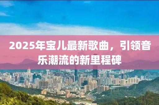 2025年寶兒最新歌曲,引領(lǐng)音樂潮流的新里程碑