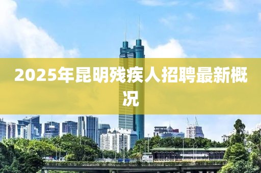 2025年昆明殘疾人招聘最新概況