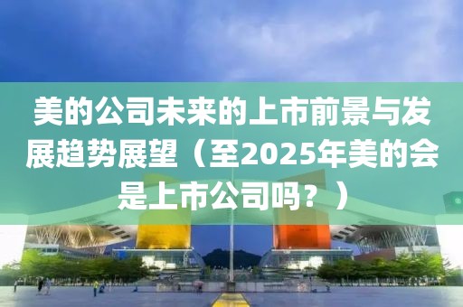 美的公司未來的上市前景與發展趨勢展望(至2025年美的會是上市公司嗎?)