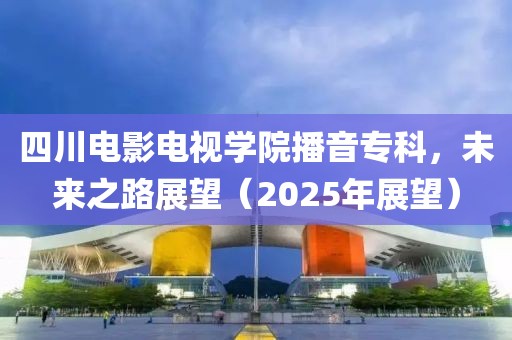 四川電影電視學院播音專科,未來之路展望(2025年展望)