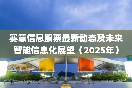 賽意信息股票最新動態及未來智能信息化展望(2025年)