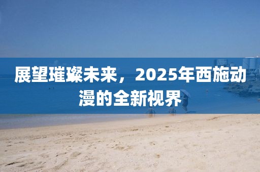 展望璀璨未來,2025年西施動漫的全新視界