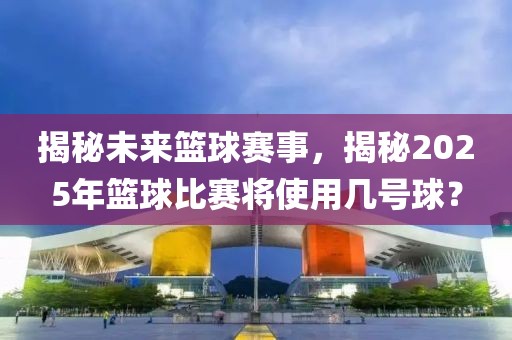 揭秘未來籃球賽事，揭秘2025年籃球比賽將使用幾號球？