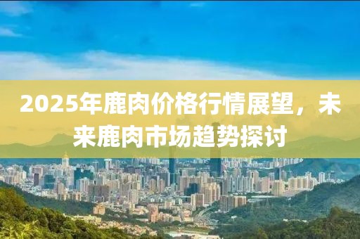 2025年鹿肉價格行情展望，未來鹿肉市場趨勢探討