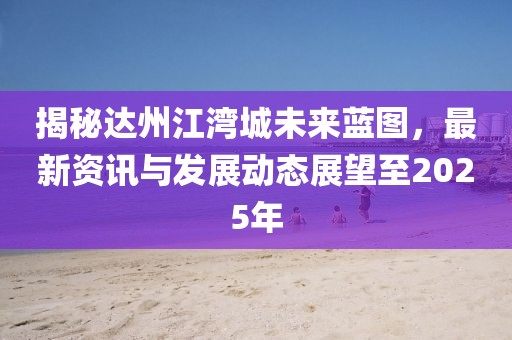 揭秘達(dá)州江灣城未來藍(lán)圖,最新資訊與發(fā)展動(dòng)態(tài)展望至2025年