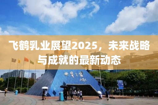飛鶴乳業(yè)展望2025，未來(lái)戰(zhàn)略與成就的最新動(dòng)態(tài)