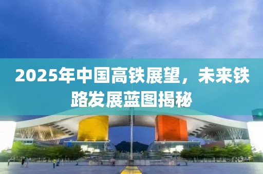 2025年中國(guó)高鐵展望,未來鐵路發(fā)展藍(lán)圖揭秘