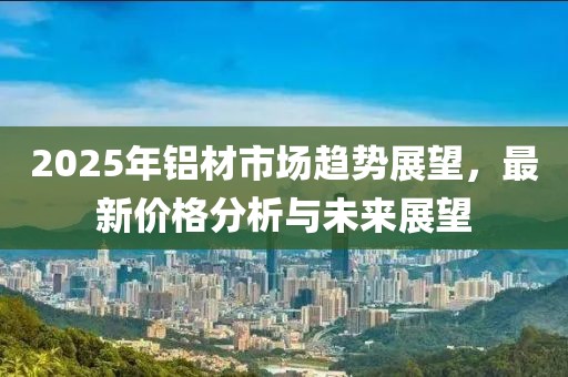 2025年鋁材市場趨勢展望,最新價格分析與未來展望