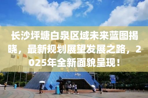 長沙坪塘白泉區域未來藍圖揭曉,最新規劃展望發展之路,2025年全新面貌呈現!