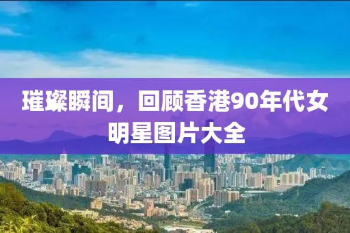 璀璨瞬間,回顧香港90年代女明星圖片大全