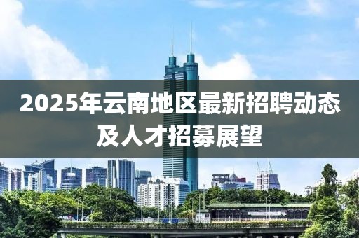 2025年云南地區最新招聘動態及人才招募展望
