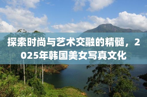 探索時尚與藝術交融的精髓，2025年韓國美女寫真文化
