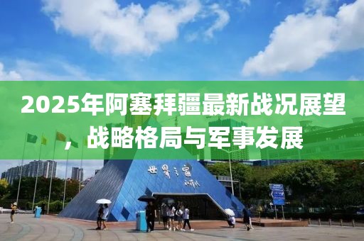 2025年阿塞拜疆最新戰況展望,戰略格局與軍事發展