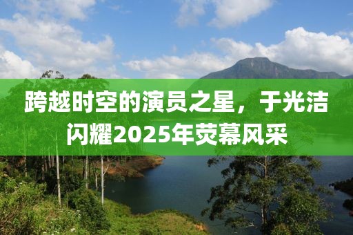 跨越時(shí)空的演員之星,于光潔閃耀2025年熒幕風(fēng)采