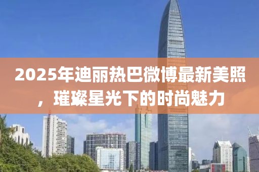 2025年迪麗熱巴微博最新美照,璀璨星光下的時尚魅力