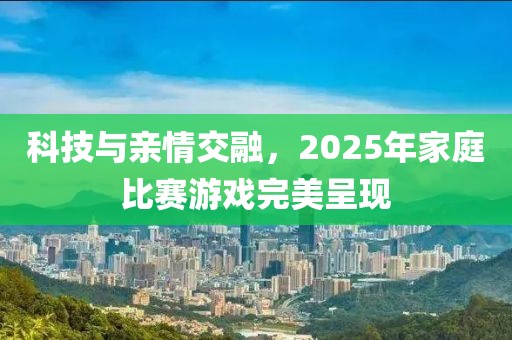 科技與親情交融,2025年家庭比賽游戲完美呈現