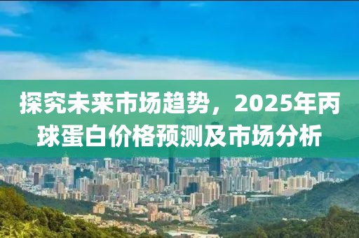 探究未來市場趨勢,2025年丙球蛋白價(jià)格預(yù)測及市場分析