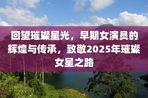 回望璀璨星光,早期女演員的輝煌與傳承,致敬2025年璀璨女星之路