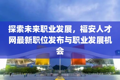 探索未來職業(yè)發(fā)展,福安人才網最新職位發(fā)布與職業(yè)發(fā)展機會