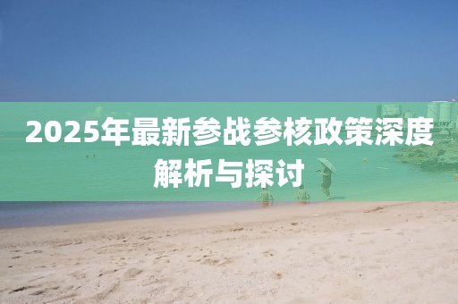 2025年最新參戰(zhàn)參核政策深度解析與探討