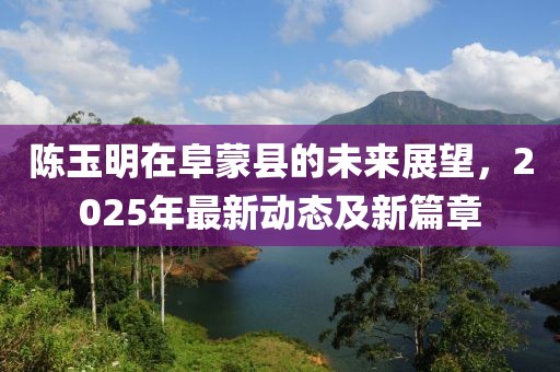 陳玉明在阜蒙縣的未來展望,2025年最新動態及新篇章