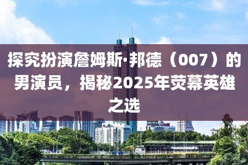 探究扮演詹姆斯·邦德(007)的男演員,揭秘2025年熒幕英雄之選