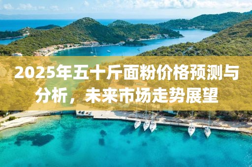 2025年五十斤面粉價格預(yù)測與分析,未來市場走勢展望