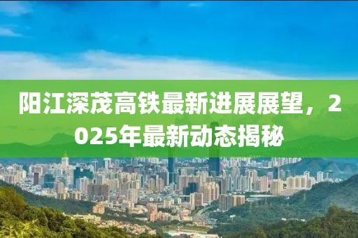 陽江深茂高鐵最新進展展望，2025年最新動態揭秘