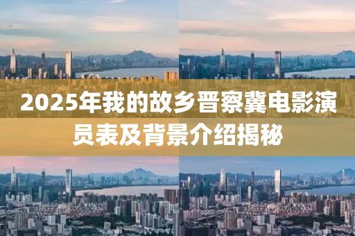 2025年我的故鄉晉察冀電影演員表及背景介紹揭秘