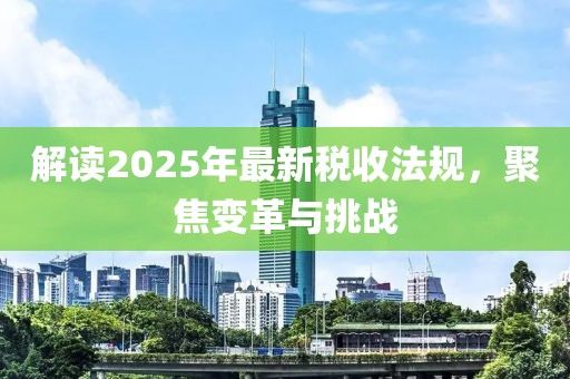 解讀2025年最新稅收法規(guī)，聚焦變革與挑戰(zhàn)
