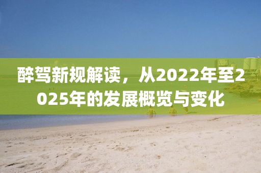 醉駕新規(guī)解讀,從2022年至2025年的發(fā)展概覽與變化