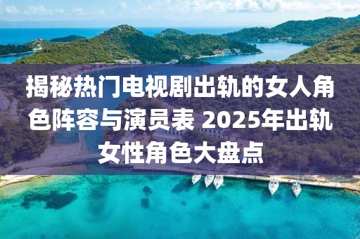 揭秘熱門電視劇出軌的女人角色陣容與演員表 2025年出軌女性角色大盤點