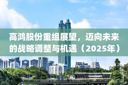 高鴻股份重組展望,邁向未來的戰(zhàn)略調(diào)整與機遇(2025年)