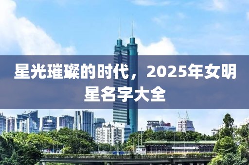 星光璀璨的時代,2025年女明星名字大全
