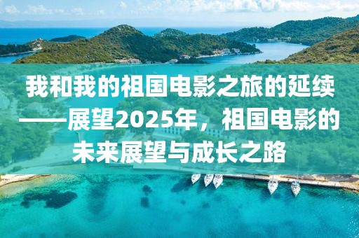 我和我的祖國電影之旅的延續(xù)——展望2025年，祖國電影的未來展望與成長之路