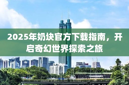 2025年奶塊官方下載指南,開(kāi)啟奇幻世界探索之旅