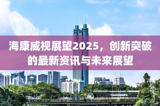 海康威視展望2025，創新突破的最新資訊與未來展望